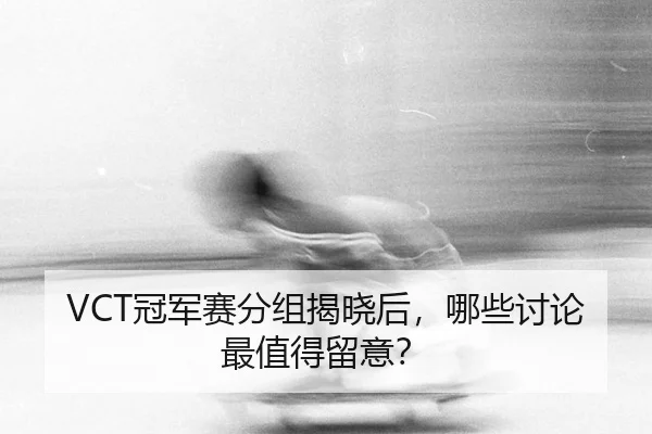 VCT冠军赛分组揭晓后，哪些讨论最值得留意？